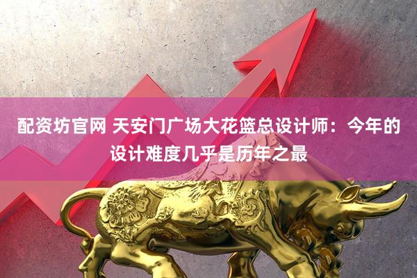 配资坊官网 天安门广场大花篮总设计师：今年的设计难度几乎是历年之最