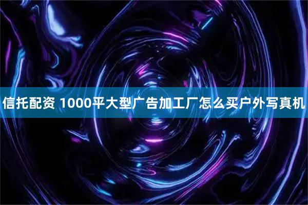 信托配资 1000平大型广告加工厂怎么买户外写真机