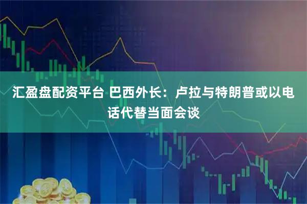 汇盈盘配资平台 巴西外长：卢拉与特朗普或以电话代替当面会谈