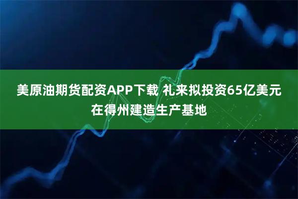 美原油期货配资APP下载 礼来拟投资65亿美元在得州建造生产基地