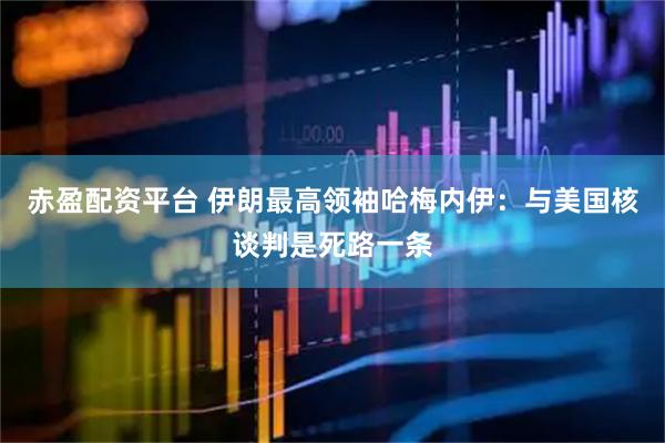 赤盈配资平台 伊朗最高领袖哈梅内伊：与美国核谈判是死路一条