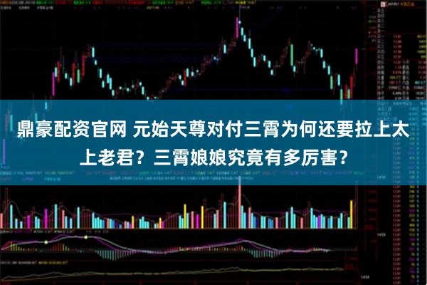 鼎豪配资官网 元始天尊对付三霄为何还要拉上太上老君？三霄娘娘究竟有多厉害？