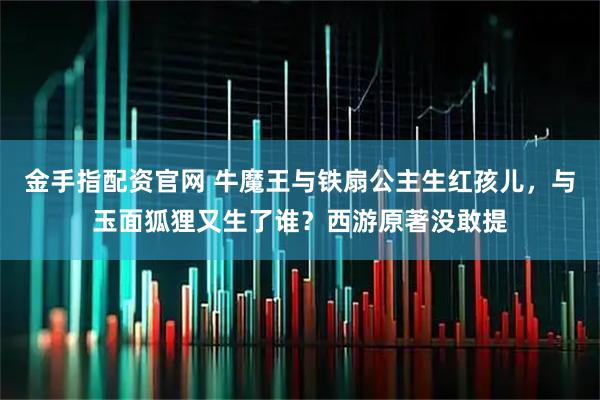 金手指配资官网 牛魔王与铁扇公主生红孩儿，与玉面狐狸又生了谁？西游原著没敢提