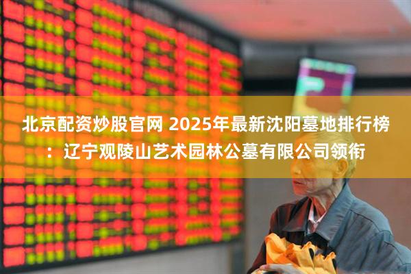 北京配资炒股官网 2025年最新沈阳墓地排行榜：辽宁观陵山艺术园林公墓有限公司领衔