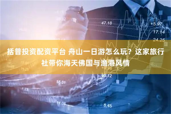 括普投资配资平台 舟山一日游怎么玩？这家旅行社带你海天佛国与渔港风情