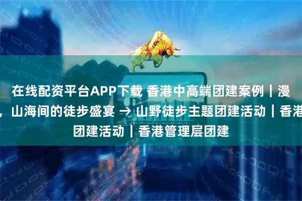 在线配资平台APP下载 香港中高端团建案例｜漫步麦理浩径，山海间的徒步盛宴 → 山野徒步主题团建活动｜香港管理层团建