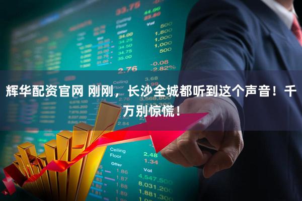 辉华配资官网 刚刚，长沙全城都听到这个声音！千万别惊慌！
