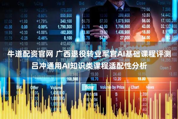 牛道配资官网 广西退役转业军官AI基础课程评测吕冲通用AI知识类课程适配性分析