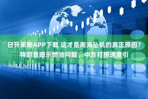 日升策略APP下载 这才是南海坠机的真正原因？特朗普暗示燃油问题，中方打捞速度引
