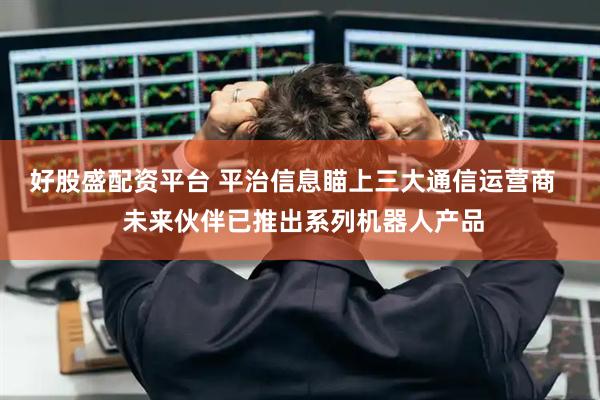 好股盛配资平台 平治信息瞄上三大通信运营商   未来伙伴已推出系列机器人产品