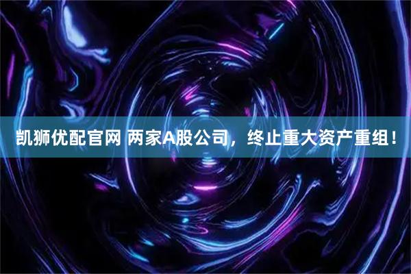 凯狮优配官网 两家A股公司，终止重大资产重组！