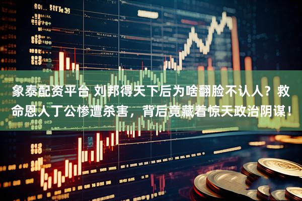 象泰配资平台 刘邦得天下后为啥翻脸不认人？救命恩人丁公惨遭杀害，背后竟藏着惊天政治阴谋！