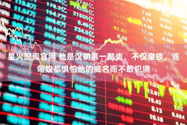 星火配资官网 他是汉朝第一酷吏，不仅皇族，连匈奴都惧怕他的威名而不敢犯境