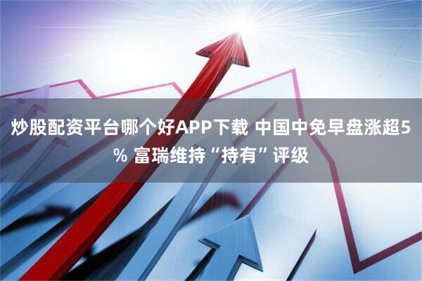炒股配资平台哪个好APP下载 中国中免早盘涨超5% 富瑞维持“持有”评级