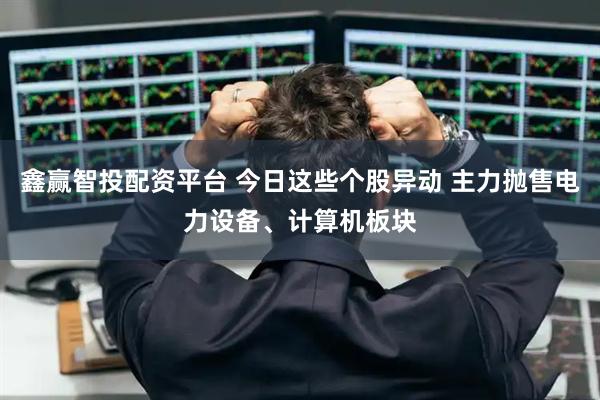 鑫赢智投配资平台 今日这些个股异动 主力抛售电力设备、计算机板块