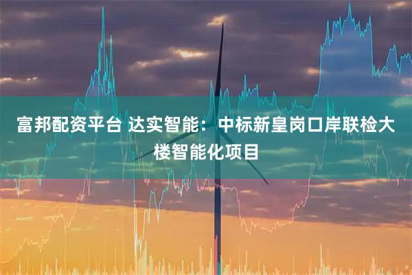 富邦配资平台 达实智能：中标新皇岗口岸联检大楼智能化项目