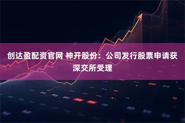 创达盈配资官网 神开股份：公司发行股票申请获深交所受理