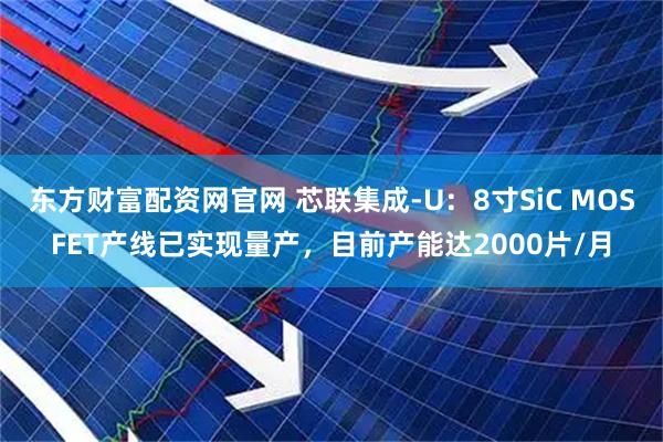 东方财富配资网官网 芯联集成-U：8寸SiC MOSFET产线已实现量产，目前产能达2000片/月