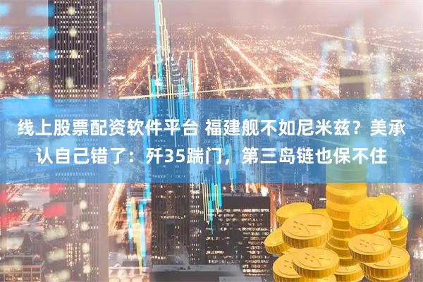 线上股票配资软件平台 福建舰不如尼米兹？美承认自己错了：歼35踹门，第三岛链也保不住