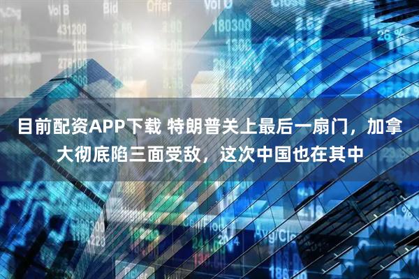 目前配资APP下载 特朗普关上最后一扇门，加拿大彻底陷三面受敌，这次中国也在其中