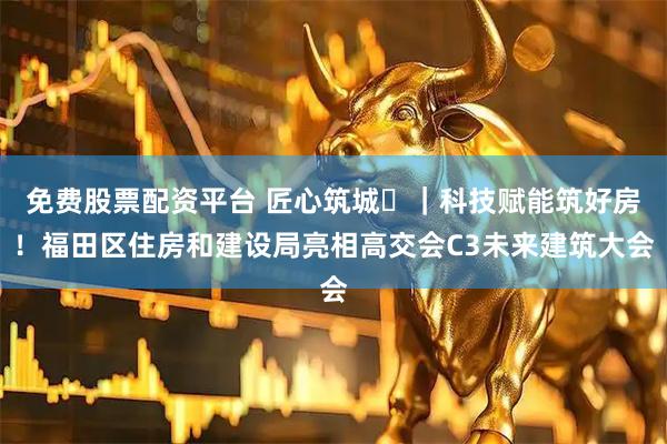免费股票配资平台 匠心筑城⑫｜科技赋能筑好房！福田区住房和建设局亮相高交会C3未来建筑大会