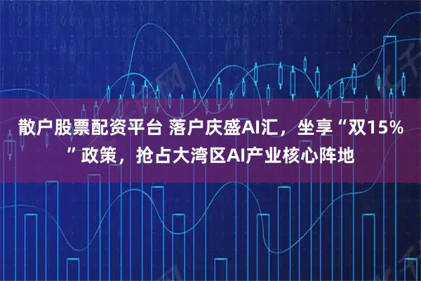 散户股票配资平台 落户庆盛AI汇，坐享“双15%”政策，抢占大湾区AI产业核心阵地