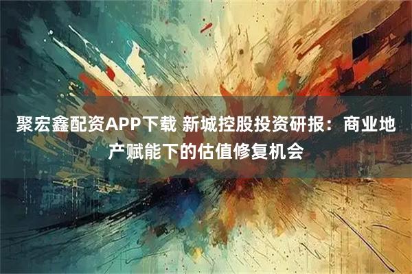 聚宏鑫配资APP下载 新城控股投资研报：商业地产赋能下的估值修复机会