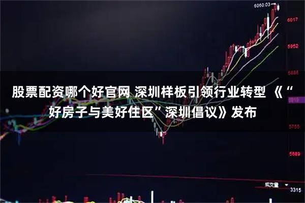 股票配资哪个好官网 深圳样板引领行业转型 《“好房子与美好住区”深圳倡议》发布
