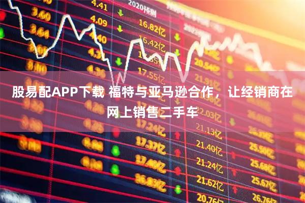 股易配APP下载 福特与亚马逊合作，让经销商在网上销售二手车