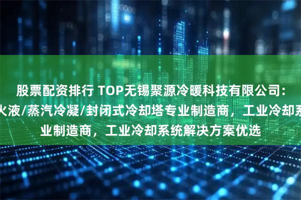 股票配资排行 TOP无锡聚源冷暖科技有限公司：锻造/液压油/淬火液/蒸汽冷凝/封闭式冷却塔专业制造商，工业冷却系统解决方案优选