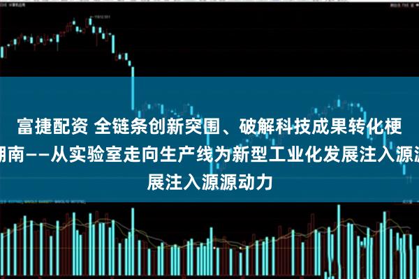 富捷配资 全链条创新突围、破解科技成果转化梗阻的湖南——从实验室走向生产线为新型工业化发展注入源源动力