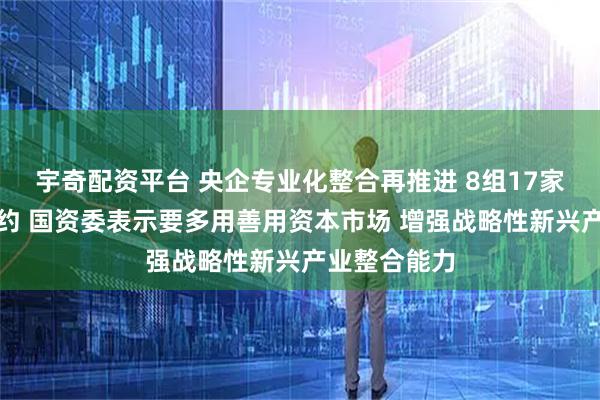 宇奇配资平台 央企专业化整合再推进 8组17家单位集中签约 国资委表示要多用善用资本市场 增强战略性新兴产业整合能力