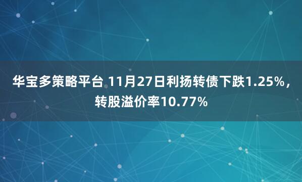 华宝多策略平台 11月27日利扬转债下跌1.25%，转股溢价率10.77%