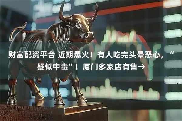 财富配资平台 近期爆火！有人吃完头晕恶心，“疑似中毒”！厦门多家店有售→