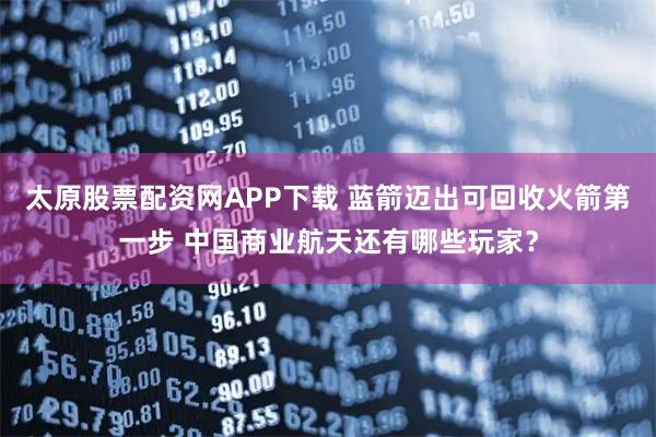 太原股票配资网APP下载 蓝箭迈出可回收火箭第一步 中国商业航天还有哪些玩家？