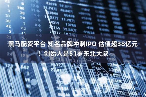黑马配资平台 知名品牌冲刺IPO 估值超38亿元！创始人是51岁东北大叔