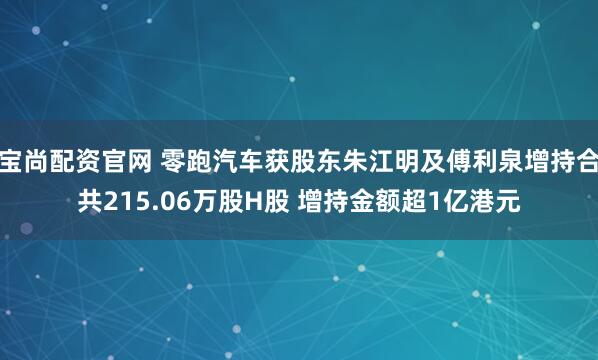 宝尚配资官网 零跑汽车获股东朱江明及傅利泉增持合共215.06万股H股 增持金额超1亿港元