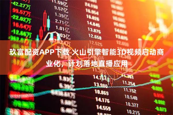 玖富配资APP下载 火山引擎智能3D视频启动商业化，计划落地直播应用