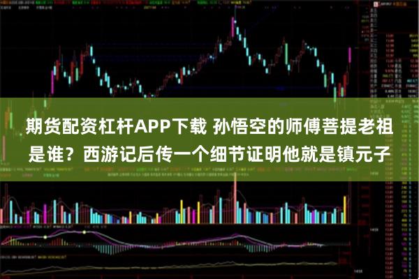 期货配资杠杆APP下载 孙悟空的师傅菩提老祖是谁？西游记后传一个细节证明他就是镇元子
