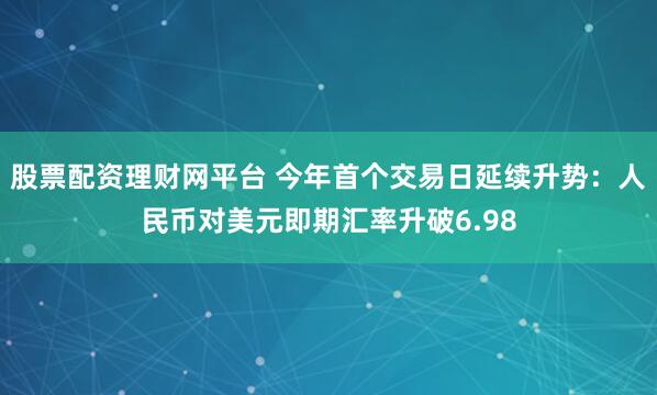 股票配资理财网平台 今年首个交易日延续升势：人民币对美元即期汇率升破6.98