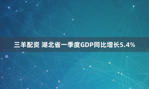 三羊配资 湖北省一季度GDP同比增长5.4%