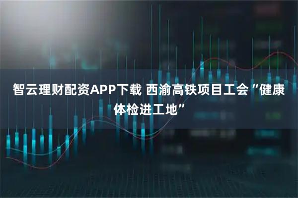 智云理财配资APP下载 西渝高铁项目工会“健康体检进工地”