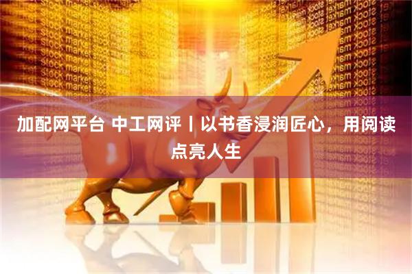 加配网平台 中工网评丨以书香浸润匠心，用阅读点亮人生