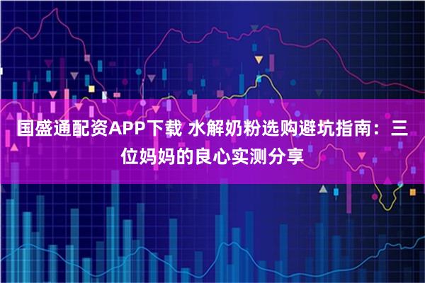 国盛通配资APP下载 水解奶粉选购避坑指南：三位妈妈的良心实测分享