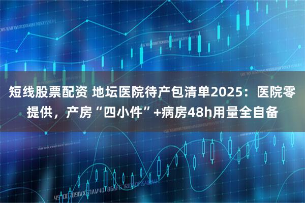 短线股票配资 地坛医院待产包清单2025：医院零提供，产房“四小件”+病房48h用量全自备