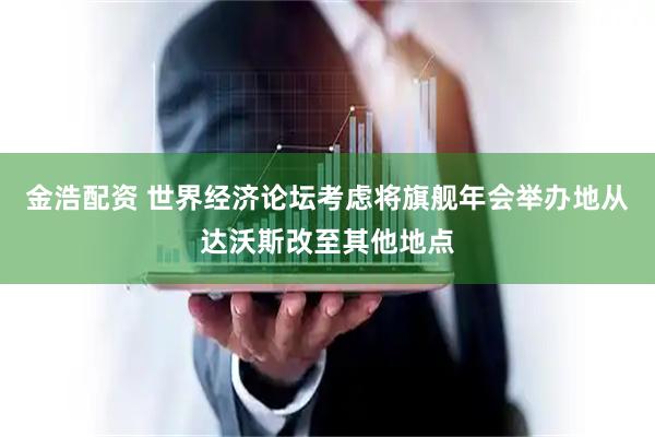 金浩配资 世界经济论坛考虑将旗舰年会举办地从达沃斯改至其他地点