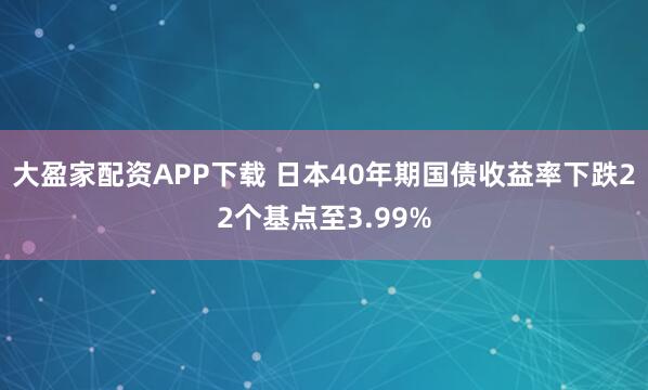 大盈家配资APP下载 日本40年期国债收益率下跌22个基点至3.99%