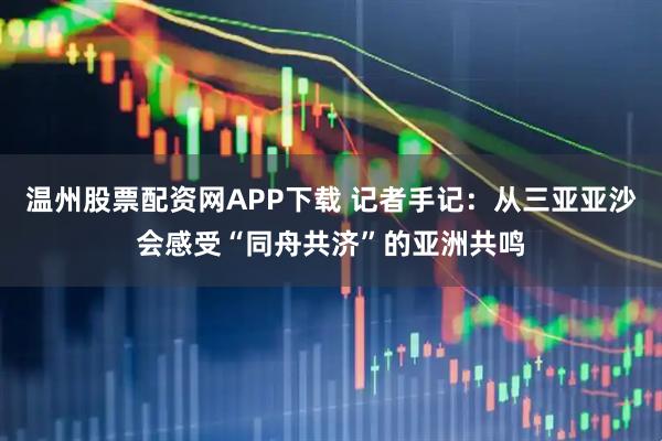 温州股票配资网APP下载 记者手记：从三亚亚沙会感受“同舟共济”的亚洲共鸣