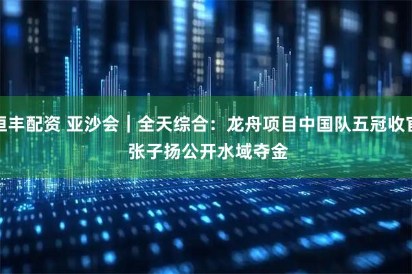 恒丰配资 亚沙会｜全天综合：龙舟项目中国队五冠收官 张子扬公开水域夺金