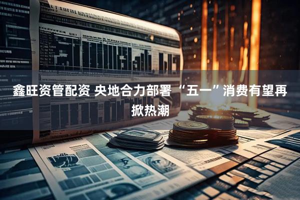 鑫旺资管配资 央地合力部署 “五一”消费有望再掀热潮